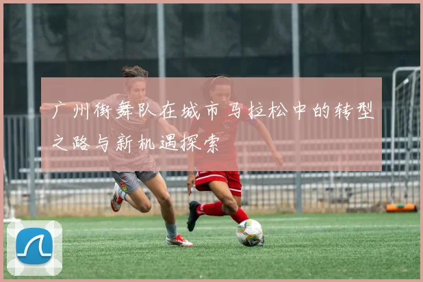广州街舞队在城市马拉松中的转型之路与新机遇探索