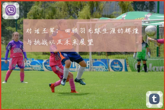 对话王军：回顾羽毛球生涯的辉煌与挑战以及未来展望