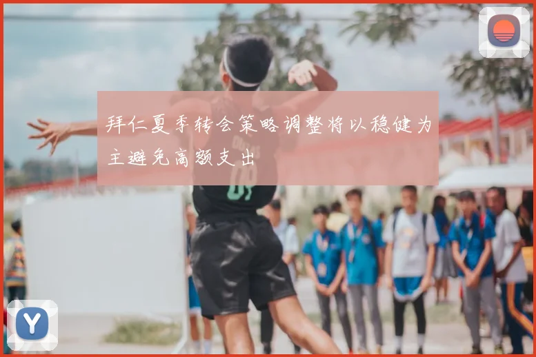 拜仁夏季转会策略调整将以稳健为主避免高额支出