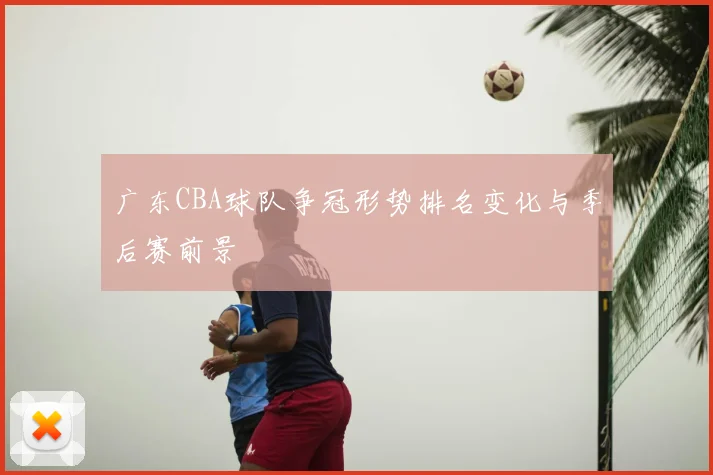 广东CBA球队争冠形势排名变化与季后赛前景