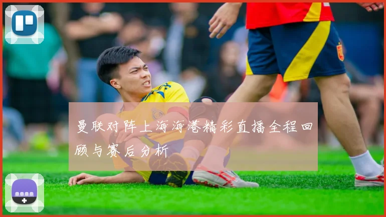 曼联对阵上海海港精彩直播全程回顾与赛后分析
